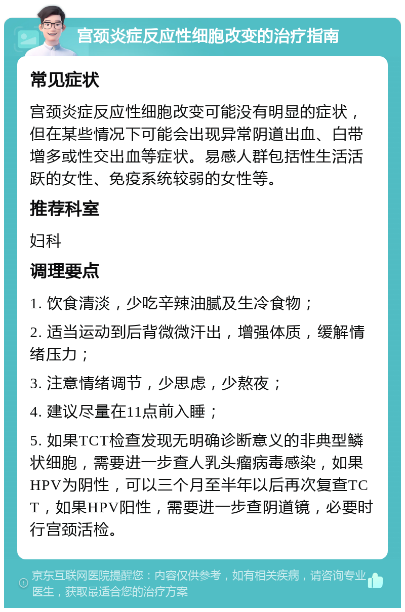 宫颈炎症反应性细胞改变的治疗指南 常见症状 宫颈炎症反应性细胞改变可能没有明显的症状，但在某些情况下可能会出现异常阴道出血、白带增多或性交出血等症状。易感人群包括性生活活跃的女性、免疫系统较弱的女性等。 推荐科室 妇科 调理要点 1. 饮食清淡，少吃辛辣油腻及生冷食物； 2. 适当运动到后背微微汗出，增强体质，缓解情绪压力； 3. 注意情绪调节，少思虑，少熬夜； 4. 建议尽量在11点前入睡； 5. 如果TCT检查发现无明确诊断意义的非典型鳞状细胞，需要进一步查人乳头瘤病毒感染，如果HPV为阴性，可以三个月至半年以后再次复查TCT，如果HPV阳性，需要进一步查阴道镜，必要时行宫颈活检。