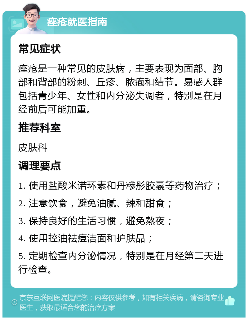 痤疮就医指南 常见症状 痤疮是一种常见的皮肤病，主要表现为面部、胸部和背部的粉刺、丘疹、脓疱和结节。易感人群包括青少年、女性和内分泌失调者，特别是在月经前后可能加重。 推荐科室 皮肤科 调理要点 1. 使用盐酸米诺环素和丹糁彤胶囊等药物治疗； 2. 注意饮食，避免油腻、辣和甜食； 3. 保持良好的生活习惯，避免熬夜； 4. 使用控油祛痘洁面和护肤品； 5. 定期检查内分泌情况，特别是在月经第二天进行检查。