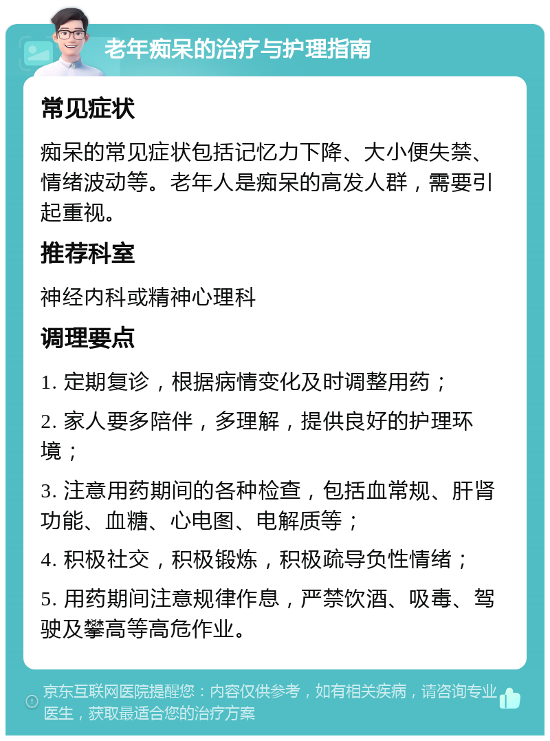 老年痴呆的治疗与护理指南 常见症状 痴呆的常见症状包括记忆力下降、大小便失禁、情绪波动等。老年人是痴呆的高发人群，需要引起重视。 推荐科室 神经内科或精神心理科 调理要点 1. 定期复诊，根据病情变化及时调整用药； 2. 家人要多陪伴，多理解，提供良好的护理环境； 3. 注意用药期间的各种检查，包括血常规、肝肾功能、血糖、心电图、电解质等； 4. 积极社交，积极锻炼，积极疏导负性情绪； 5. 用药期间注意规律作息，严禁饮酒、吸毒、驾驶及攀高等高危作业。