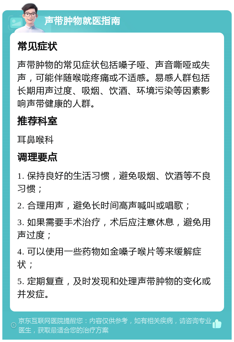 声带肿物就医指南 常见症状 声带肿物的常见症状包括嗓子哑、声音嘶哑或失声，可能伴随喉咙疼痛或不适感。易感人群包括长期用声过度、吸烟、饮酒、环境污染等因素影响声带健康的人群。 推荐科室 耳鼻喉科 调理要点 1. 保持良好的生活习惯，避免吸烟、饮酒等不良习惯； 2. 合理用声，避免长时间高声喊叫或唱歌； 3. 如果需要手术治疗，术后应注意休息，避免用声过度； 4. 可以使用一些药物如金嗓子喉片等来缓解症状； 5. 定期复查，及时发现和处理声带肿物的变化或并发症。