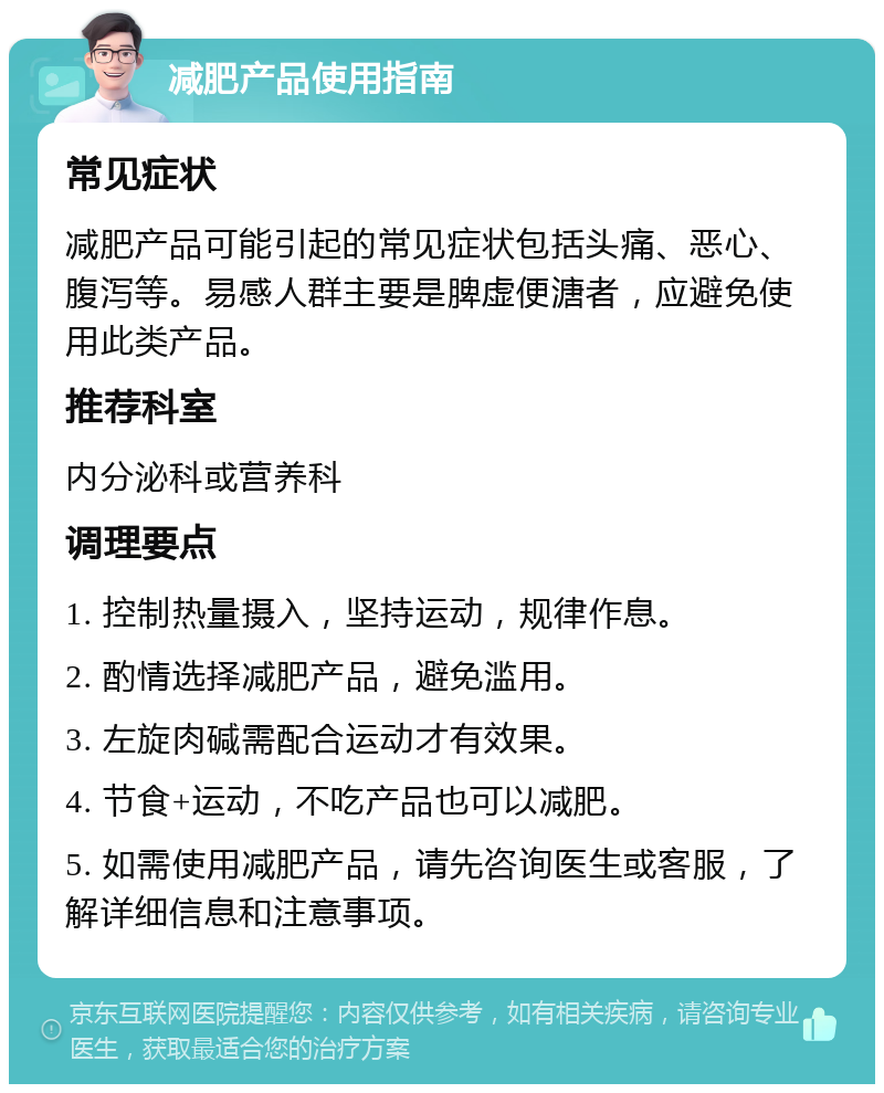 减肥产品使用指南 常见症状 减肥产品可能引起的常见症状包括头痛、恶心、腹泻等。易感人群主要是脾虚便溏者，应避免使用此类产品。 推荐科室 内分泌科或营养科 调理要点 1. 控制热量摄入，坚持运动，规律作息。 2. 酌情选择减肥产品，避免滥用。 3. 左旋肉碱需配合运动才有效果。 4. 节食+运动，不吃产品也可以减肥。 5. 如需使用减肥产品，请先咨询医生或客服，了解详细信息和注意事项。