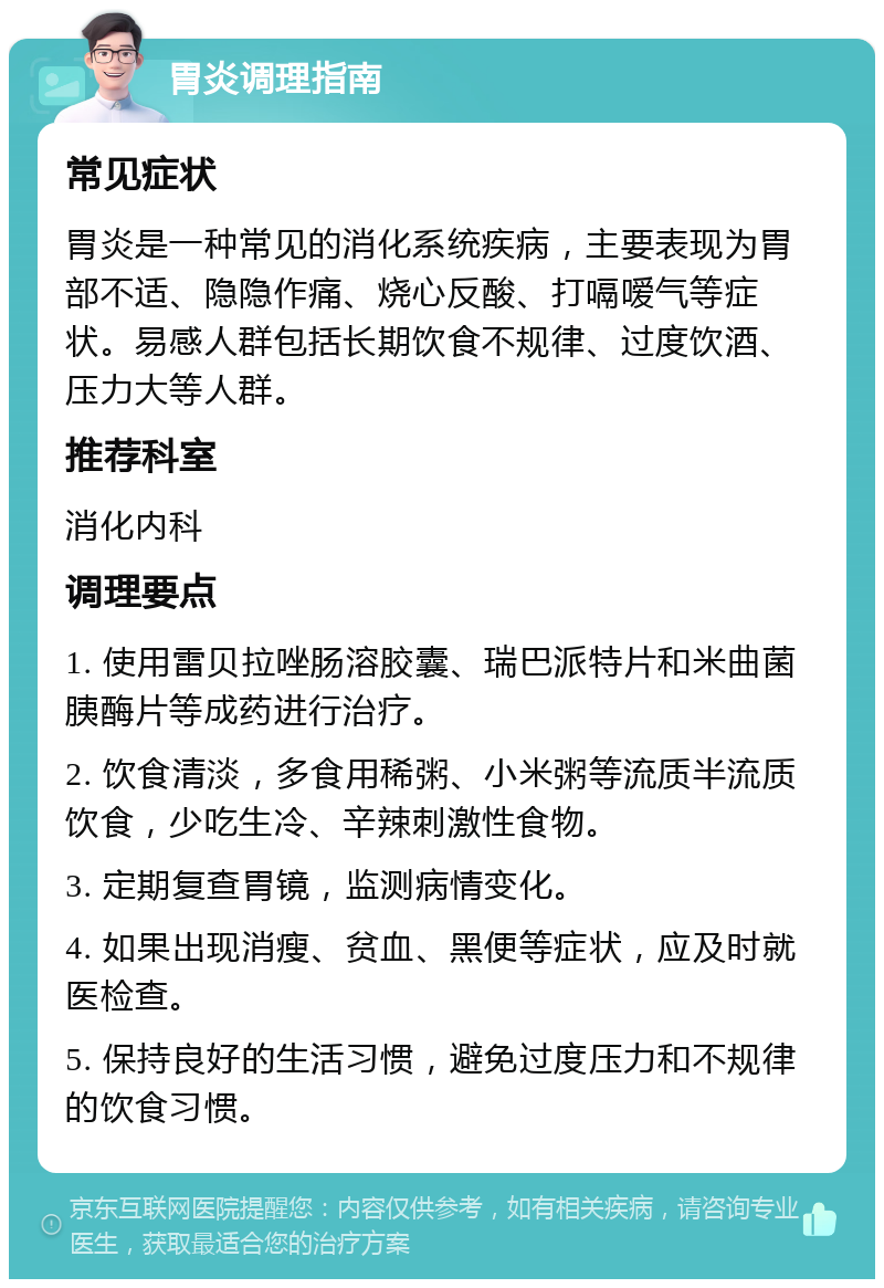 胃炎调理指南 常见症状 胃炎是一种常见的消化系统疾病，主要表现为胃部不适、隐隐作痛、烧心反酸、打嗝嗳气等症状。易感人群包括长期饮食不规律、过度饮酒、压力大等人群。 推荐科室 消化内科 调理要点 1. 使用雷贝拉唑肠溶胶囊、瑞巴派特片和米曲菌胰酶片等成药进行治疗。 2. 饮食清淡，多食用稀粥、小米粥等流质半流质饮食，少吃生冷、辛辣刺激性食物。 3. 定期复查胃镜，监测病情变化。 4. 如果出现消瘦、贫血、黑便等症状，应及时就医检查。 5. 保持良好的生活习惯，避免过度压力和不规律的饮食习惯。