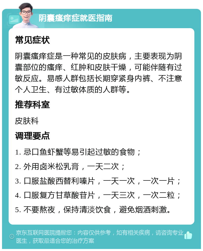 阴囊瘙痒症就医指南 常见症状 阴囊瘙痒症是一种常见的皮肤病，主要表现为阴囊部位的瘙痒、红肿和皮肤干燥，可能伴随有过敏反应。易感人群包括长期穿紧身内裤、不注意个人卫生、有过敏体质的人群等。 推荐科室 皮肤科 调理要点 1. 忌口鱼虾蟹等易引起过敏的食物； 2. 外用卤米松乳膏，一天二次； 3. 口服盐酸西替利嗪片，一天一次，一次一片； 4. 口服复方甘草酸苷片，一天三次，一次二粒； 5. 不要熬夜，保持清淡饮食，避免烟酒刺激。