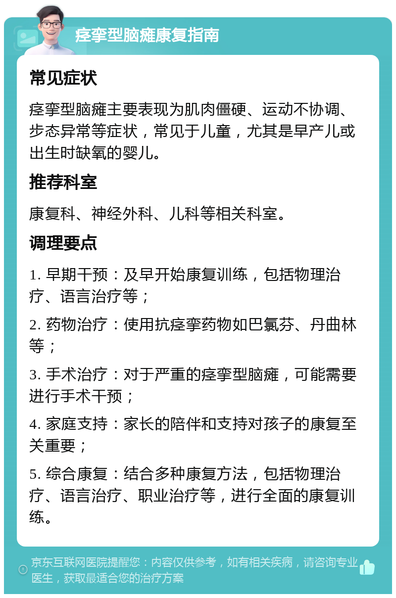 痉挛型脑瘫康复指南 常见症状 痉挛型脑瘫主要表现为肌肉僵硬、运动不协调、步态异常等症状，常见于儿童，尤其是早产儿或出生时缺氧的婴儿。 推荐科室 康复科、神经外科、儿科等相关科室。 调理要点 1. 早期干预：及早开始康复训练，包括物理治疗、语言治疗等； 2. 药物治疗：使用抗痉挛药物如巴氯芬、丹曲林等； 3. 手术治疗：对于严重的痉挛型脑瘫，可能需要进行手术干预； 4. 家庭支持：家长的陪伴和支持对孩子的康复至关重要； 5. 综合康复：结合多种康复方法，包括物理治疗、语言治疗、职业治疗等，进行全面的康复训练。