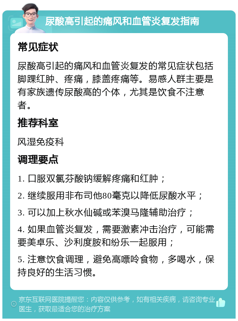 尿酸高引起的痛风和血管炎复发指南 常见症状 尿酸高引起的痛风和血管炎复发的常见症状包括脚踝红肿、疼痛，膝盖疼痛等。易感人群主要是有家族遗传尿酸高的个体，尤其是饮食不注意者。 推荐科室 风湿免疫科 调理要点 1. 口服双氯芬酸钠缓解疼痛和红肿； 2. 继续服用非布司他80毫克以降低尿酸水平； 3. 可以加上秋水仙碱或苯溴马隆辅助治疗； 4. 如果血管炎复发，需要激素冲击治疗，可能需要美卓乐、沙利度胺和纷乐一起服用； 5. 注意饮食调理，避免高嘌呤食物，多喝水，保持良好的生活习惯。