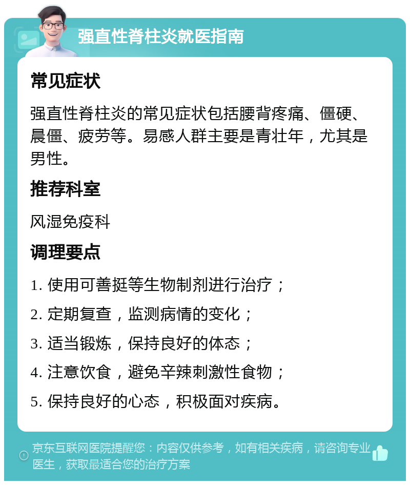 强直性脊柱炎就医指南 常见症状 强直性脊柱炎的常见症状包括腰背疼痛、僵硬、晨僵、疲劳等。易感人群主要是青壮年，尤其是男性。 推荐科室 风湿免疫科 调理要点 1. 使用可善挺等生物制剂进行治疗； 2. 定期复查，监测病情的变化； 3. 适当锻炼，保持良好的体态； 4. 注意饮食，避免辛辣刺激性食物； 5. 保持良好的心态，积极面对疾病。