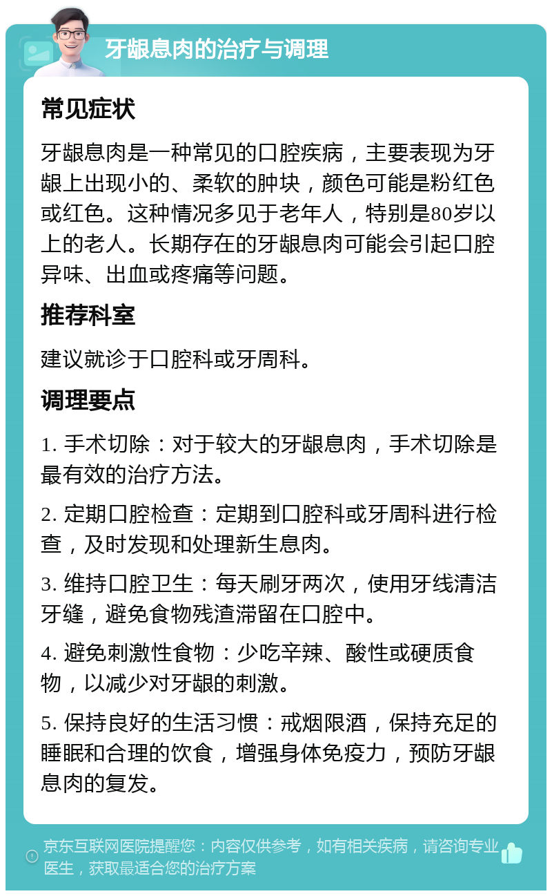 牙龈息肉的治疗与调理 常见症状 牙龈息肉是一种常见的口腔疾病，主要表现为牙龈上出现小的、柔软的肿块，颜色可能是粉红色或红色。这种情况多见于老年人，特别是80岁以上的老人。长期存在的牙龈息肉可能会引起口腔异味、出血或疼痛等问题。 推荐科室 建议就诊于口腔科或牙周科。 调理要点 1. 手术切除：对于较大的牙龈息肉，手术切除是最有效的治疗方法。 2. 定期口腔检查：定期到口腔科或牙周科进行检查，及时发现和处理新生息肉。 3. 维持口腔卫生：每天刷牙两次，使用牙线清洁牙缝，避免食物残渣滞留在口腔中。 4. 避免刺激性食物：少吃辛辣、酸性或硬质食物，以减少对牙龈的刺激。 5. 保持良好的生活习惯：戒烟限酒，保持充足的睡眠和合理的饮食，增强身体免疫力，预防牙龈息肉的复发。