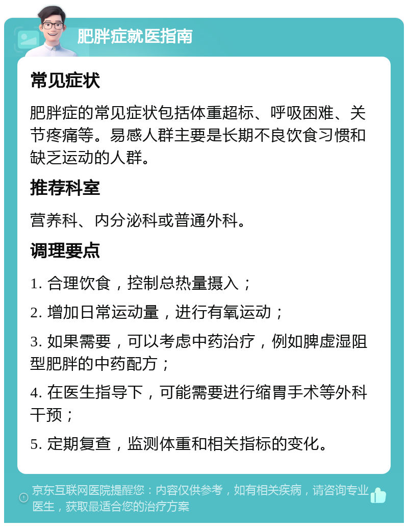 肥胖症就医指南 常见症状 肥胖症的常见症状包括体重超标、呼吸困难、关节疼痛等。易感人群主要是长期不良饮食习惯和缺乏运动的人群。 推荐科室 营养科、内分泌科或普通外科。 调理要点 1. 合理饮食，控制总热量摄入； 2. 增加日常运动量，进行有氧运动； 3. 如果需要，可以考虑中药治疗，例如脾虚湿阻型肥胖的中药配方； 4. 在医生指导下，可能需要进行缩胃手术等外科干预； 5. 定期复查，监测体重和相关指标的变化。