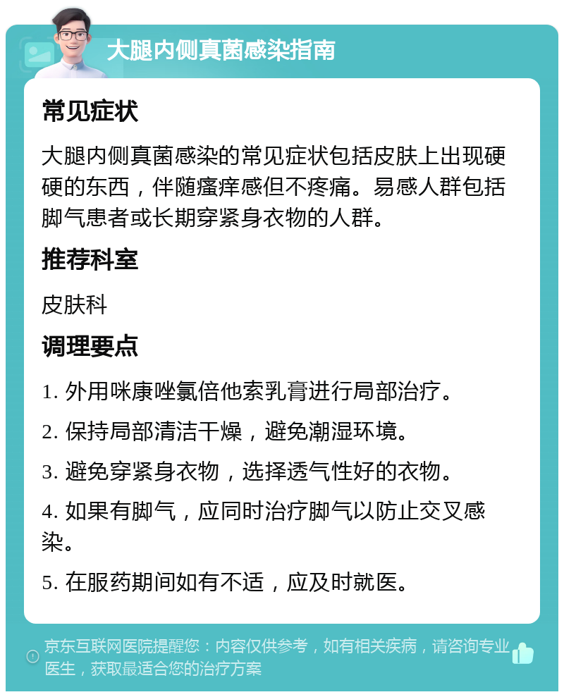 大腿内侧真菌感染指南 常见症状 大腿内侧真菌感染的常见症状包括皮肤上出现硬硬的东西，伴随瘙痒感但不疼痛。易感人群包括脚气患者或长期穿紧身衣物的人群。 推荐科室 皮肤科 调理要点 1. 外用咪康唑氯倍他索乳膏进行局部治疗。 2. 保持局部清洁干燥，避免潮湿环境。 3. 避免穿紧身衣物，选择透气性好的衣物。 4. 如果有脚气，应同时治疗脚气以防止交叉感染。 5. 在服药期间如有不适，应及时就医。