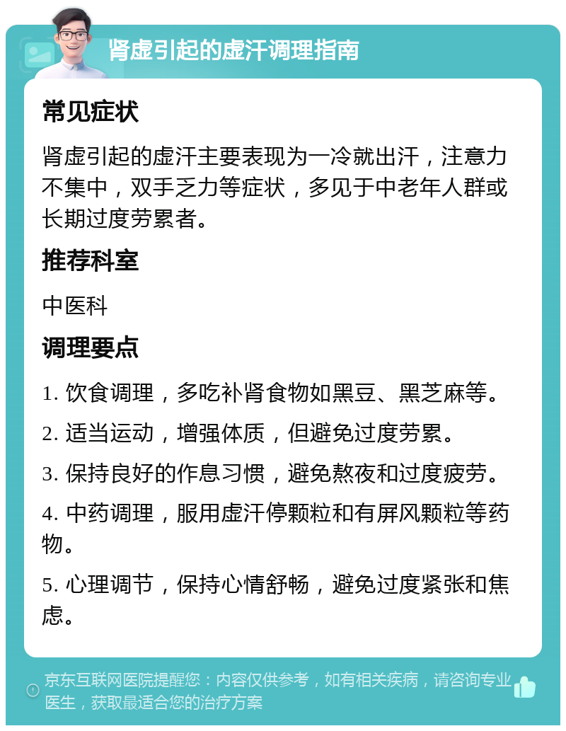 肾虚引起的虚汗调理指南 常见症状 肾虚引起的虚汗主要表现为一冷就出汗，注意力不集中，双手乏力等症状，多见于中老年人群或长期过度劳累者。 推荐科室 中医科 调理要点 1. 饮食调理，多吃补肾食物如黑豆、黑芝麻等。 2. 适当运动，增强体质，但避免过度劳累。 3. 保持良好的作息习惯，避免熬夜和过度疲劳。 4. 中药调理，服用虚汗停颗粒和有屏风颗粒等药物。 5. 心理调节，保持心情舒畅，避免过度紧张和焦虑。