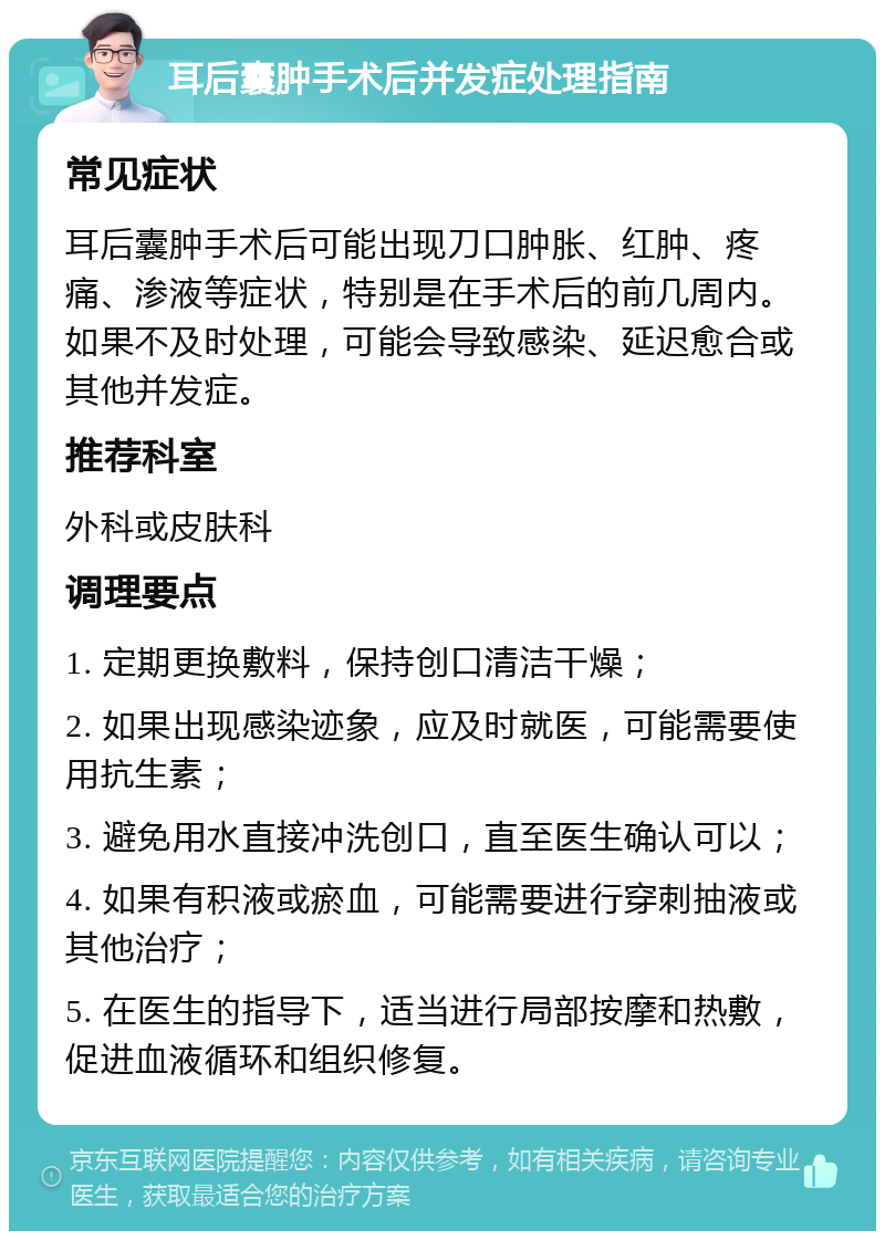 耳后囊肿手术后并发症处理指南 常见症状 耳后囊肿手术后可能出现刀口肿胀、红肿、疼痛、渗液等症状，特别是在手术后的前几周内。如果不及时处理，可能会导致感染、延迟愈合或其他并发症。 推荐科室 外科或皮肤科 调理要点 1. 定期更换敷料，保持创口清洁干燥； 2. 如果出现感染迹象，应及时就医，可能需要使用抗生素； 3. 避免用水直接冲洗创口，直至医生确认可以； 4. 如果有积液或瘀血，可能需要进行穿刺抽液或其他治疗； 5. 在医生的指导下，适当进行局部按摩和热敷，促进血液循环和组织修复。