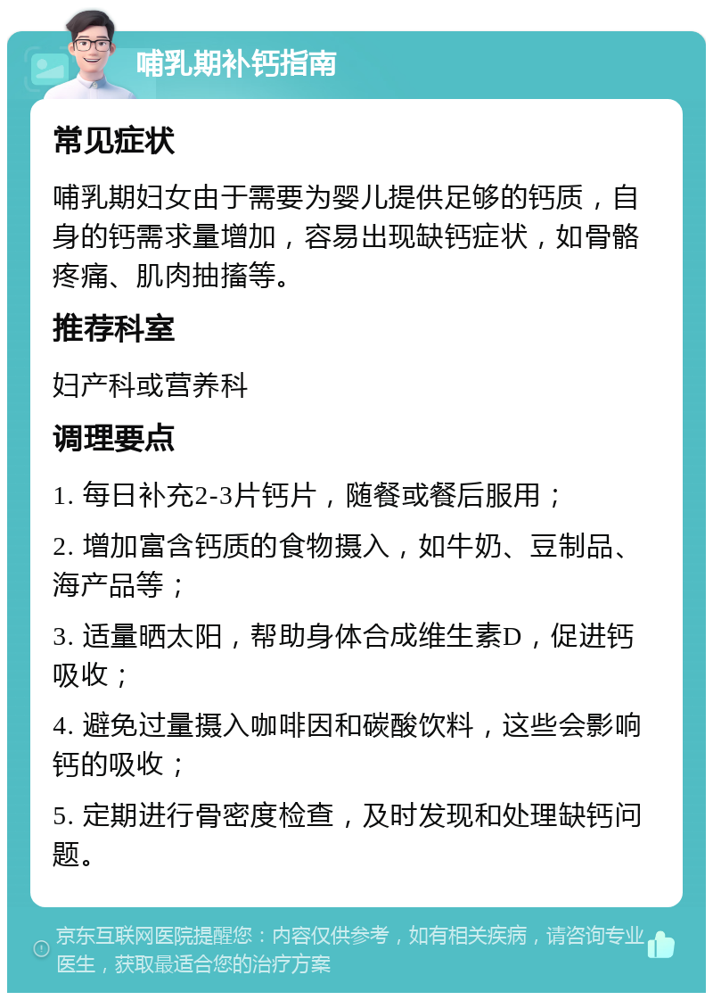 哺乳期补钙指南 常见症状 哺乳期妇女由于需要为婴儿提供足够的钙质，自身的钙需求量增加，容易出现缺钙症状，如骨骼疼痛、肌肉抽搐等。 推荐科室 妇产科或营养科 调理要点 1. 每日补充2-3片钙片，随餐或餐后服用； 2. 增加富含钙质的食物摄入，如牛奶、豆制品、海产品等； 3. 适量晒太阳，帮助身体合成维生素D，促进钙吸收； 4. 避免过量摄入咖啡因和碳酸饮料，这些会影响钙的吸收； 5. 定期进行骨密度检查，及时发现和处理缺钙问题。