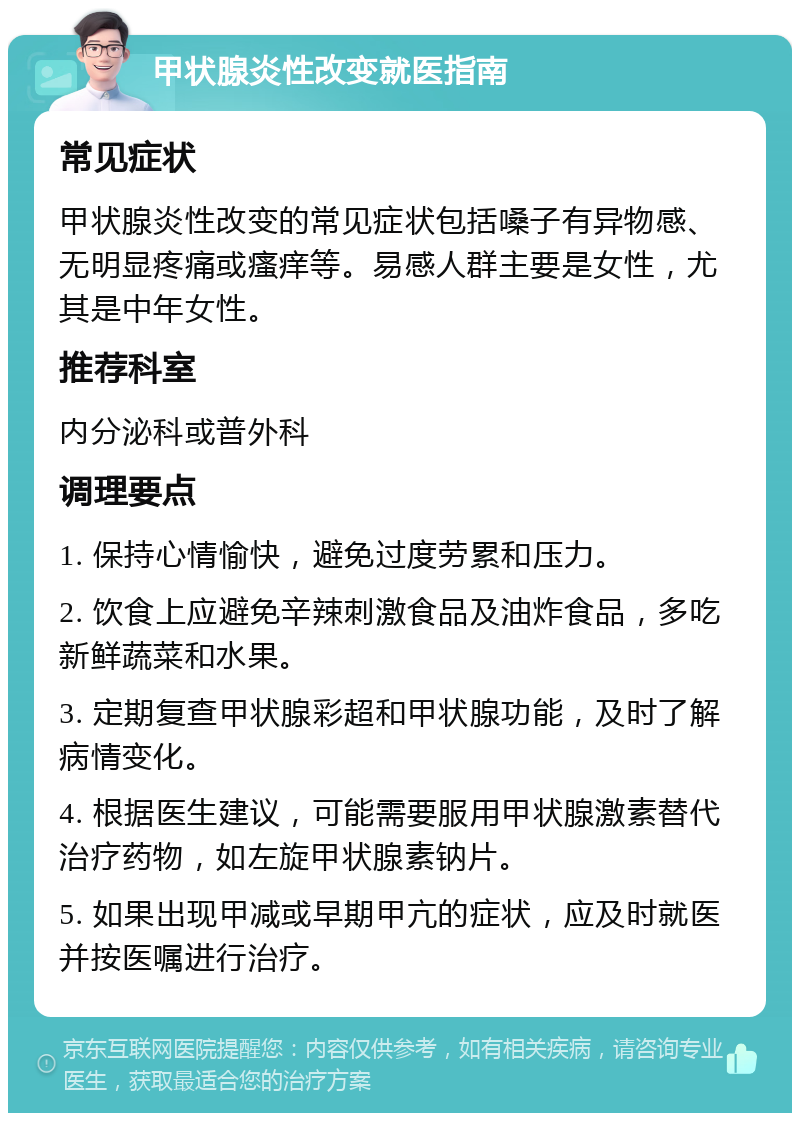 甲状腺炎性改变就医指南 常见症状 甲状腺炎性改变的常见症状包括嗓子有异物感、无明显疼痛或瘙痒等。易感人群主要是女性，尤其是中年女性。 推荐科室 内分泌科或普外科 调理要点 1. 保持心情愉快，避免过度劳累和压力。 2. 饮食上应避免辛辣刺激食品及油炸食品，多吃新鲜蔬菜和水果。 3. 定期复查甲状腺彩超和甲状腺功能，及时了解病情变化。 4. 根据医生建议，可能需要服用甲状腺激素替代治疗药物，如左旋甲状腺素钠片。 5. 如果出现甲减或早期甲亢的症状，应及时就医并按医嘱进行治疗。