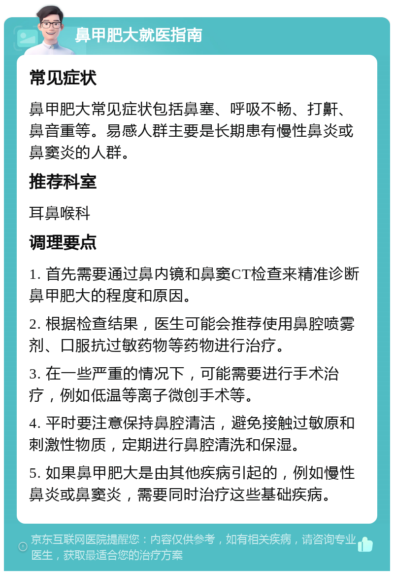 鼻甲肥大就医指南 常见症状 鼻甲肥大常见症状包括鼻塞、呼吸不畅、打鼾、鼻音重等。易感人群主要是长期患有慢性鼻炎或鼻窦炎的人群。 推荐科室 耳鼻喉科 调理要点 1. 首先需要通过鼻内镜和鼻窦CT检查来精准诊断鼻甲肥大的程度和原因。 2. 根据检查结果，医生可能会推荐使用鼻腔喷雾剂、口服抗过敏药物等药物进行治疗。 3. 在一些严重的情况下，可能需要进行手术治疗，例如低温等离子微创手术等。 4. 平时要注意保持鼻腔清洁，避免接触过敏原和刺激性物质，定期进行鼻腔清洗和保湿。 5. 如果鼻甲肥大是由其他疾病引起的，例如慢性鼻炎或鼻窦炎，需要同时治疗这些基础疾病。