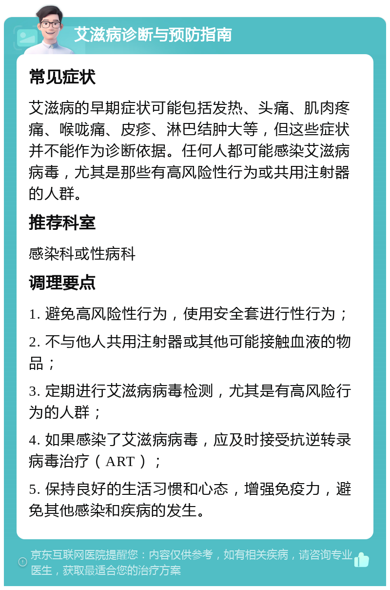 艾滋病诊断与预防指南 常见症状 艾滋病的早期症状可能包括发热、头痛、肌肉疼痛、喉咙痛、皮疹、淋巴结肿大等，但这些症状并不能作为诊断依据。任何人都可能感染艾滋病病毒，尤其是那些有高风险性行为或共用注射器的人群。 推荐科室 感染科或性病科 调理要点 1. 避免高风险性行为，使用安全套进行性行为； 2. 不与他人共用注射器或其他可能接触血液的物品； 3. 定期进行艾滋病病毒检测，尤其是有高风险行为的人群； 4. 如果感染了艾滋病病毒，应及时接受抗逆转录病毒治疗（ART）； 5. 保持良好的生活习惯和心态，增强免疫力，避免其他感染和疾病的发生。