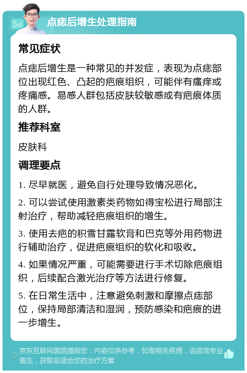 点痣后增生处理指南 常见症状 点痣后增生是一种常见的并发症，表现为点痣部位出现红色、凸起的疤痕组织，可能伴有瘙痒或疼痛感。易感人群包括皮肤较敏感或有疤痕体质的人群。 推荐科室 皮肤科 调理要点 1. 尽早就医，避免自行处理导致情况恶化。 2. 可以尝试使用激素类药物如得宝松进行局部注射治疗，帮助减轻疤痕组织的增生。 3. 使用去疤的积雪甘露软膏和巴克等外用药物进行辅助治疗，促进疤痕组织的软化和吸收。 4. 如果情况严重，可能需要进行手术切除疤痕组织，后续配合激光治疗等方法进行修复。 5. 在日常生活中，注意避免刺激和摩擦点痣部位，保持局部清洁和湿润，预防感染和疤痕的进一步增生。