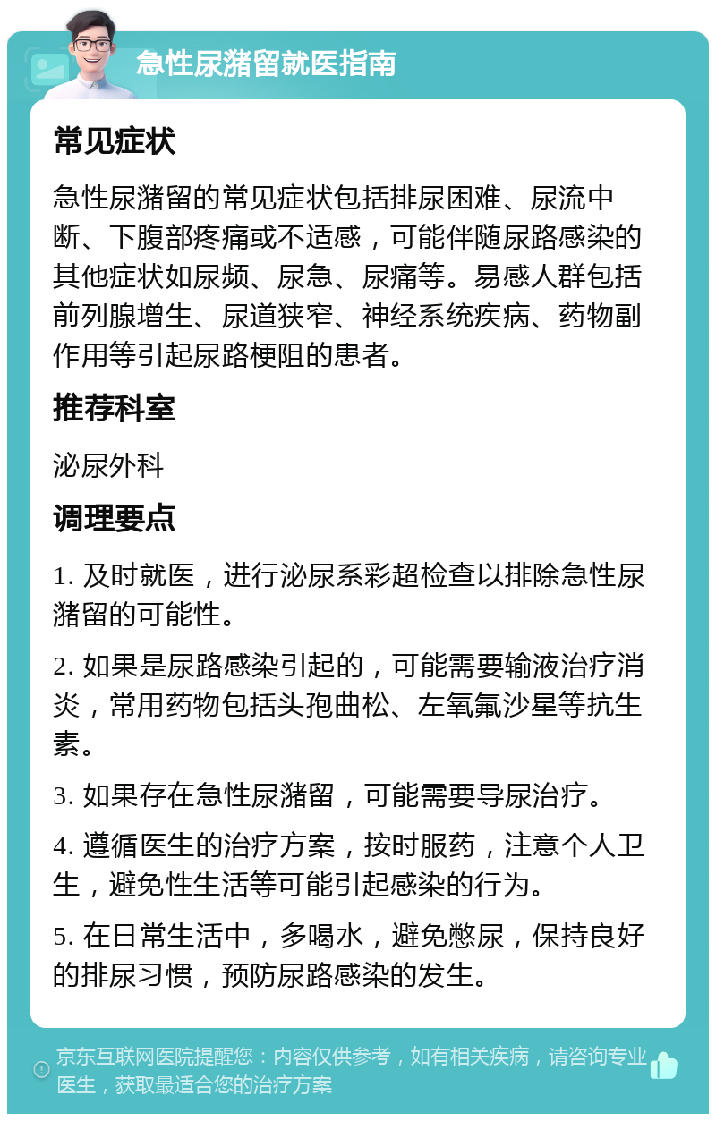 急性尿潴留就医指南 常见症状 急性尿潴留的常见症状包括排尿困难、尿流中断、下腹部疼痛或不适感，可能伴随尿路感染的其他症状如尿频、尿急、尿痛等。易感人群包括前列腺增生、尿道狭窄、神经系统疾病、药物副作用等引起尿路梗阻的患者。 推荐科室 泌尿外科 调理要点 1. 及时就医，进行泌尿系彩超检查以排除急性尿潴留的可能性。 2. 如果是尿路感染引起的，可能需要输液治疗消炎，常用药物包括头孢曲松、左氧氟沙星等抗生素。 3. 如果存在急性尿潴留，可能需要导尿治疗。 4. 遵循医生的治疗方案，按时服药，注意个人卫生，避免性生活等可能引起感染的行为。 5. 在日常生活中，多喝水，避免憋尿，保持良好的排尿习惯，预防尿路感染的发生。