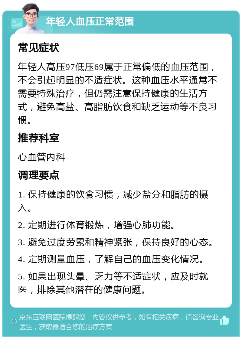 年轻人血压正常范围 常见症状 年轻人高压97低压69属于正常偏低的血压范围，不会引起明显的不适症状。这种血压水平通常不需要特殊治疗，但仍需注意保持健康的生活方式，避免高盐、高脂肪饮食和缺乏运动等不良习惯。 推荐科室 心血管内科 调理要点 1. 保持健康的饮食习惯，减少盐分和脂肪的摄入。 2. 定期进行体育锻炼，增强心肺功能。 3. 避免过度劳累和精神紧张，保持良好的心态。 4. 定期测量血压，了解自己的血压变化情况。 5. 如果出现头晕、乏力等不适症状，应及时就医，排除其他潜在的健康问题。