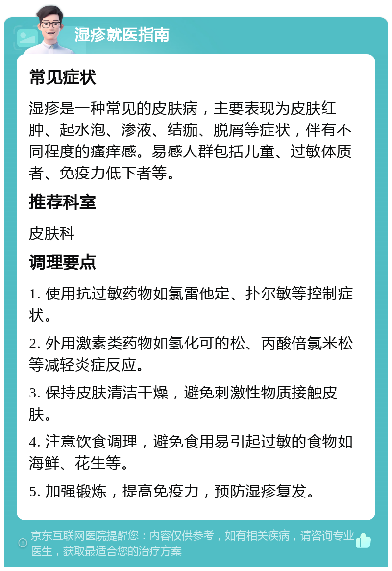 湿疹就医指南 常见症状 湿疹是一种常见的皮肤病，主要表现为皮肤红肿、起水泡、渗液、结痂、脱屑等症状，伴有不同程度的瘙痒感。易感人群包括儿童、过敏体质者、免疫力低下者等。 推荐科室 皮肤科 调理要点 1. 使用抗过敏药物如氯雷他定、扑尔敏等控制症状。 2. 外用激素类药物如氢化可的松、丙酸倍氯米松等减轻炎症反应。 3. 保持皮肤清洁干燥，避免刺激性物质接触皮肤。 4. 注意饮食调理，避免食用易引起过敏的食物如海鲜、花生等。 5. 加强锻炼，提高免疫力，预防湿疹复发。