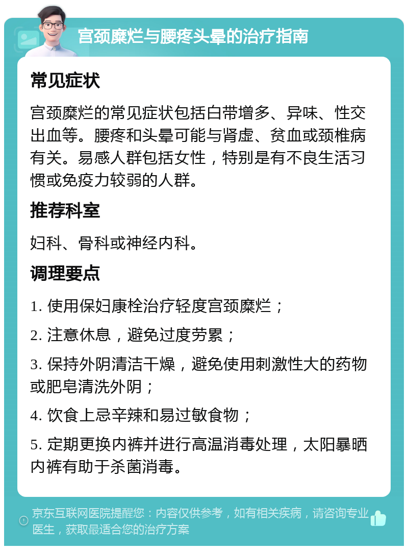 宫颈糜烂与腰疼头晕的治疗指南 常见症状 宫颈糜烂的常见症状包括白带增多、异味、性交出血等。腰疼和头晕可能与肾虚、贫血或颈椎病有关。易感人群包括女性，特别是有不良生活习惯或免疫力较弱的人群。 推荐科室 妇科、骨科或神经内科。 调理要点 1. 使用保妇康栓治疗轻度宫颈糜烂； 2. 注意休息，避免过度劳累； 3. 保持外阴清洁干燥，避免使用刺激性大的药物或肥皂清洗外阴； 4. 饮食上忌辛辣和易过敏食物； 5. 定期更换内裤并进行高温消毒处理，太阳暴晒内裤有助于杀菌消毒。