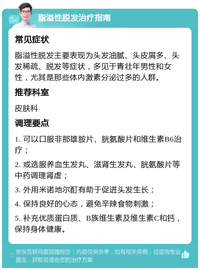 脂溢性脱发治疗指南 常见症状 脂溢性脱发主要表现为头发油腻、头皮屑多、头发稀疏、脱发等症状，多见于青壮年男性和女性，尤其是那些体内激素分泌过多的人群。 推荐科室 皮肤科 调理要点 1. 可以口服非那雄胺片、胱氨酸片和维生素B6治疗； 2. 或选服养血生发丸、滋肾生发丸、胱氨酸片等中药调理肾虚； 3. 外用米诺地尔酊有助于促进头发生长； 4. 保持良好的心态，避免辛辣食物刺激； 5. 补充优质蛋白质、B族维生素及维生素C和钙，保持身体健康。