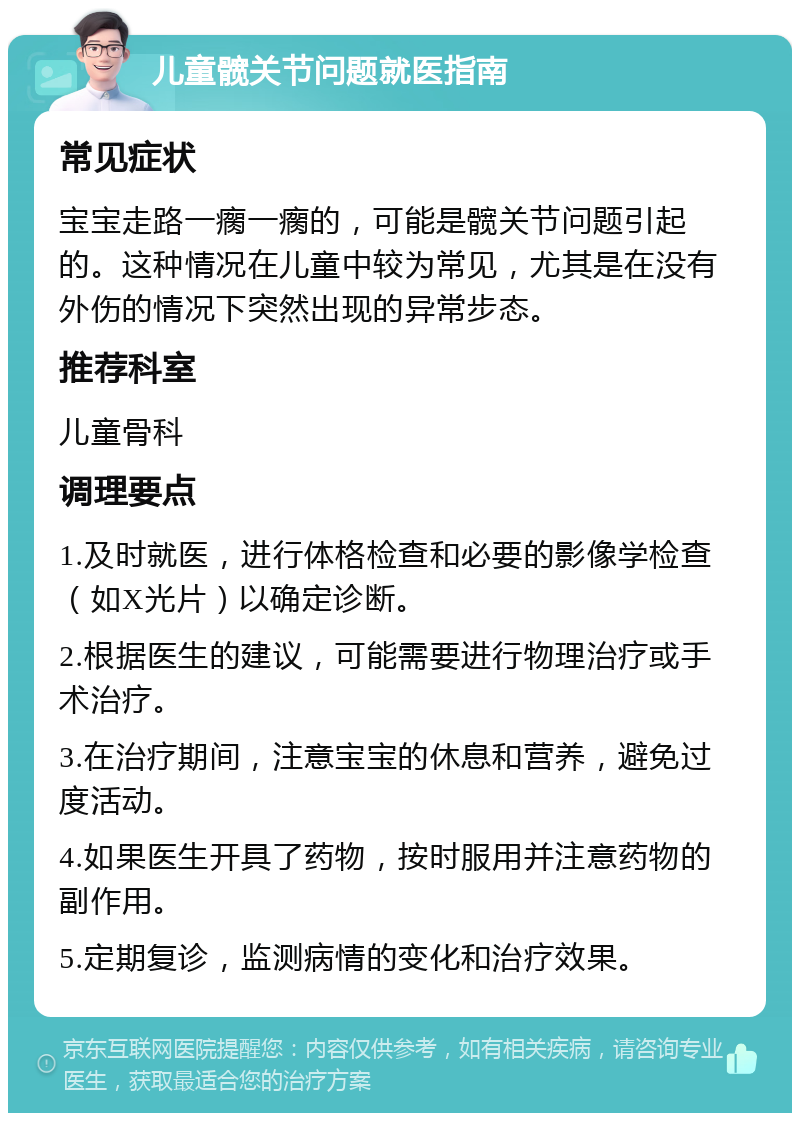 儿童髋关节问题就医指南 常见症状 宝宝走路一瘸一瘸的，可能是髋关节问题引起的。这种情况在儿童中较为常见，尤其是在没有外伤的情况下突然出现的异常步态。 推荐科室 儿童骨科 调理要点 1.及时就医，进行体格检查和必要的影像学检查（如X光片）以确定诊断。 2.根据医生的建议，可能需要进行物理治疗或手术治疗。 3.在治疗期间，注意宝宝的休息和营养，避免过度活动。 4.如果医生开具了药物，按时服用并注意药物的副作用。 5.定期复诊，监测病情的变化和治疗效果。