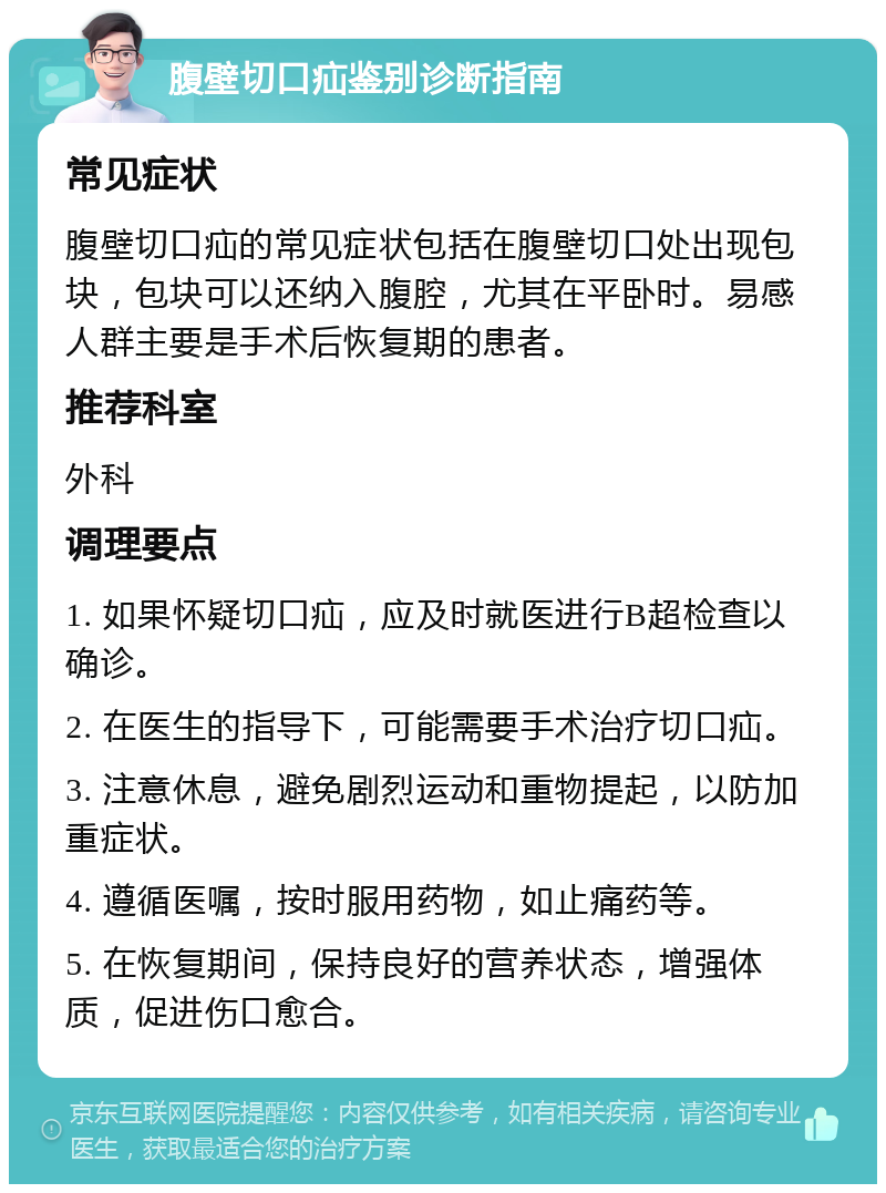 腹壁切口疝鉴别诊断指南 常见症状 腹壁切口疝的常见症状包括在腹壁切口处出现包块，包块可以还纳入腹腔，尤其在平卧时。易感人群主要是手术后恢复期的患者。 推荐科室 外科 调理要点 1. 如果怀疑切口疝，应及时就医进行B超检查以确诊。 2. 在医生的指导下，可能需要手术治疗切口疝。 3. 注意休息，避免剧烈运动和重物提起，以防加重症状。 4. 遵循医嘱，按时服用药物，如止痛药等。 5. 在恢复期间，保持良好的营养状态，增强体质，促进伤口愈合。