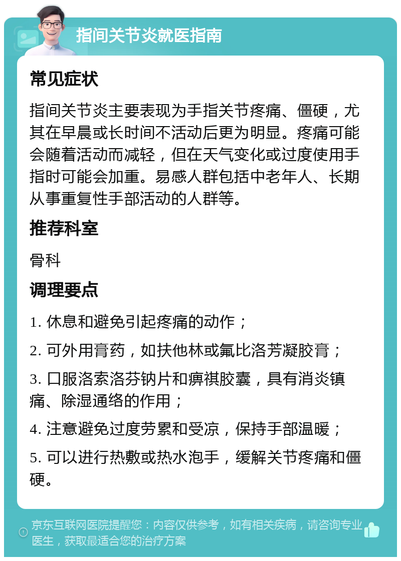 指间关节炎就医指南 常见症状 指间关节炎主要表现为手指关节疼痛、僵硬，尤其在早晨或长时间不活动后更为明显。疼痛可能会随着活动而减轻，但在天气变化或过度使用手指时可能会加重。易感人群包括中老年人、长期从事重复性手部活动的人群等。 推荐科室 骨科 调理要点 1. 休息和避免引起疼痛的动作； 2. 可外用膏药，如扶他林或氟比洛芳凝胶膏； 3. 口服洛索洛芬钠片和痹祺胶囊，具有消炎镇痛、除湿通络的作用； 4. 注意避免过度劳累和受凉，保持手部温暖； 5. 可以进行热敷或热水泡手，缓解关节疼痛和僵硬。