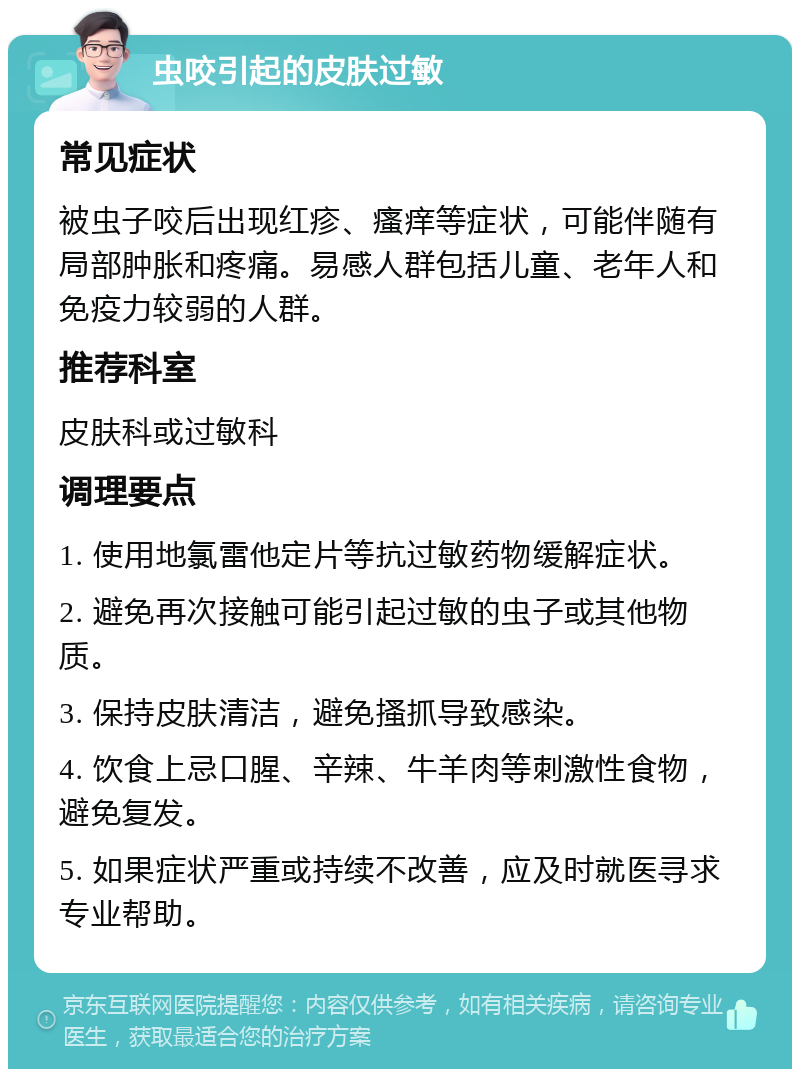 虫咬引起的皮肤过敏 常见症状 被虫子咬后出现红疹、瘙痒等症状，可能伴随有局部肿胀和疼痛。易感人群包括儿童、老年人和免疫力较弱的人群。 推荐科室 皮肤科或过敏科 调理要点 1. 使用地氯雷他定片等抗过敏药物缓解症状。 2. 避免再次接触可能引起过敏的虫子或其他物质。 3. 保持皮肤清洁，避免搔抓导致感染。 4. 饮食上忌口腥、辛辣、牛羊肉等刺激性食物，避免复发。 5. 如果症状严重或持续不改善，应及时就医寻求专业帮助。