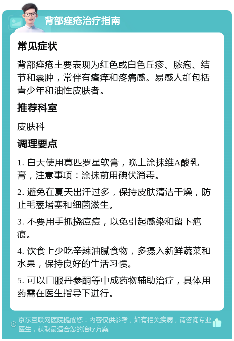 背部痤疮治疗指南 常见症状 背部痤疮主要表现为红色或白色丘疹、脓疱、结节和囊肿，常伴有瘙痒和疼痛感。易感人群包括青少年和油性皮肤者。 推荐科室 皮肤科 调理要点 1. 白天使用莫匹罗星软膏，晚上涂抹维A酸乳膏，注意事项：涂抹前用碘伏消毒。 2. 避免在夏天出汗过多，保持皮肤清洁干燥，防止毛囊堵塞和细菌滋生。 3. 不要用手抓挠痘痘，以免引起感染和留下疤痕。 4. 饮食上少吃辛辣油腻食物，多摄入新鲜蔬菜和水果，保持良好的生活习惯。 5. 可以口服丹参酮等中成药物辅助治疗，具体用药需在医生指导下进行。