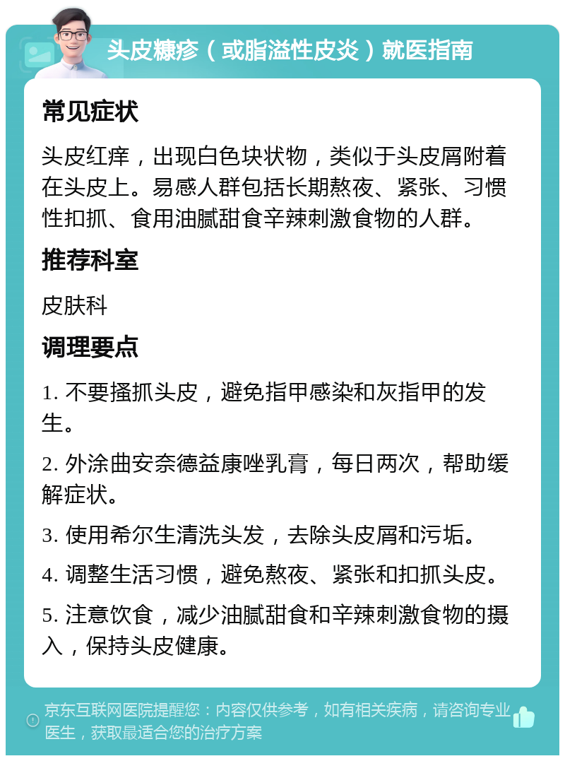 头皮糠疹（或脂溢性皮炎）就医指南 常见症状 头皮红痒，出现白色块状物，类似于头皮屑附着在头皮上。易感人群包括长期熬夜、紧张、习惯性扣抓、食用油腻甜食辛辣刺激食物的人群。 推荐科室 皮肤科 调理要点 1. 不要搔抓头皮，避免指甲感染和灰指甲的发生。 2. 外涂曲安奈德益康唑乳膏，每日两次，帮助缓解症状。 3. 使用希尔生清洗头发，去除头皮屑和污垢。 4. 调整生活习惯，避免熬夜、紧张和扣抓头皮。 5. 注意饮食，减少油腻甜食和辛辣刺激食物的摄入，保持头皮健康。