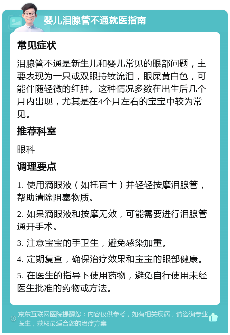 婴儿泪腺管不通就医指南 常见症状 泪腺管不通是新生儿和婴儿常见的眼部问题，主要表现为一只或双眼持续流泪，眼屎黄白色，可能伴随轻微的红肿。这种情况多数在出生后几个月内出现，尤其是在4个月左右的宝宝中较为常见。 推荐科室 眼科 调理要点 1. 使用滴眼液（如托百士）并轻轻按摩泪腺管，帮助清除阻塞物质。 2. 如果滴眼液和按摩无效，可能需要进行泪腺管通开手术。 3. 注意宝宝的手卫生，避免感染加重。 4. 定期复查，确保治疗效果和宝宝的眼部健康。 5. 在医生的指导下使用药物，避免自行使用未经医生批准的药物或方法。