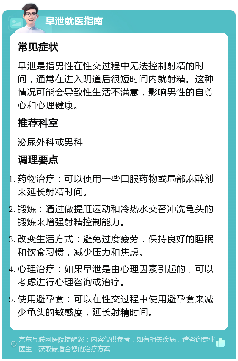 早泄就医指南 常见症状 早泄是指男性在性交过程中无法控制射精的时间，通常在进入阴道后很短时间内就射精。这种情况可能会导致性生活不满意，影响男性的自尊心和心理健康。 推荐科室 泌尿外科或男科 调理要点 药物治疗：可以使用一些口服药物或局部麻醉剂来延长射精时间。 锻炼：通过做提肛运动和冷热水交替冲洗龟头的锻炼来增强射精控制能力。 改变生活方式：避免过度疲劳，保持良好的睡眠和饮食习惯，减少压力和焦虑。 心理治疗：如果早泄是由心理因素引起的，可以考虑进行心理咨询或治疗。 使用避孕套：可以在性交过程中使用避孕套来减少龟头的敏感度，延长射精时间。