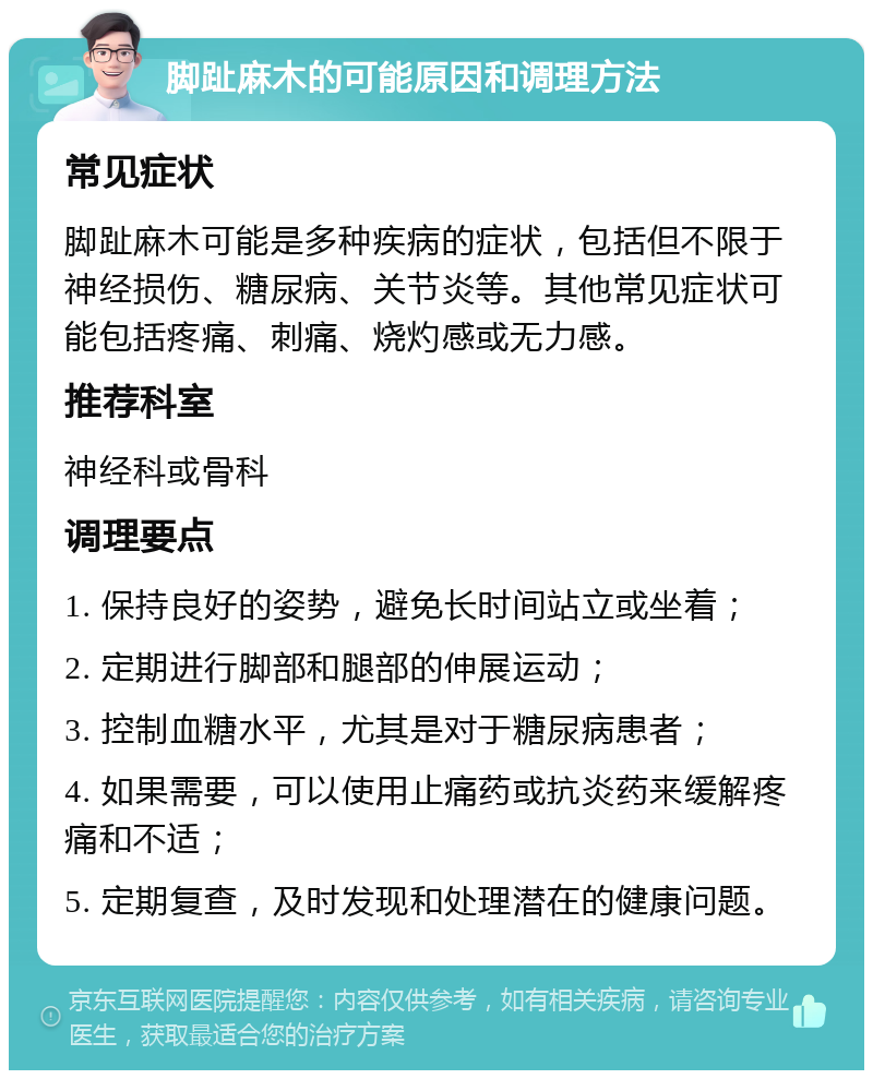 脚趾麻木的可能原因和调理方法 常见症状 脚趾麻木可能是多种疾病的症状，包括但不限于神经损伤、糖尿病、关节炎等。其他常见症状可能包括疼痛、刺痛、烧灼感或无力感。 推荐科室 神经科或骨科 调理要点 1. 保持良好的姿势，避免长时间站立或坐着； 2. 定期进行脚部和腿部的伸展运动； 3. 控制血糖水平，尤其是对于糖尿病患者； 4. 如果需要，可以使用止痛药或抗炎药来缓解疼痛和不适； 5. 定期复查，及时发现和处理潜在的健康问题。