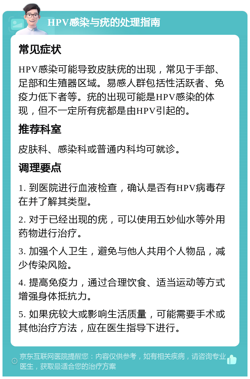 HPV感染与疣的处理指南 常见症状 HPV感染可能导致皮肤疣的出现，常见于手部、足部和生殖器区域。易感人群包括性活跃者、免疫力低下者等。疣的出现可能是HPV感染的体现，但不一定所有疣都是由HPV引起的。 推荐科室 皮肤科、感染科或普通内科均可就诊。 调理要点 1. 到医院进行血液检查，确认是否有HPV病毒存在并了解其类型。 2. 对于已经出现的疣，可以使用五妙仙水等外用药物进行治疗。 3. 加强个人卫生，避免与他人共用个人物品，减少传染风险。 4. 提高免疫力，通过合理饮食、适当运动等方式增强身体抵抗力。 5. 如果疣较大或影响生活质量，可能需要手术或其他治疗方法，应在医生指导下进行。