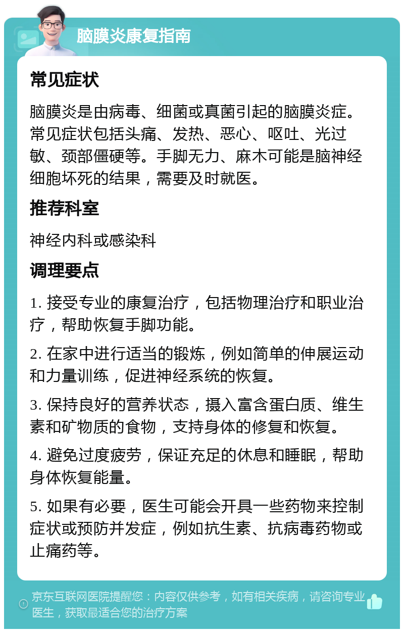 脑膜炎康复指南 常见症状 脑膜炎是由病毒、细菌或真菌引起的脑膜炎症。常见症状包括头痛、发热、恶心、呕吐、光过敏、颈部僵硬等。手脚无力、麻木可能是脑神经细胞坏死的结果，需要及时就医。 推荐科室 神经内科或感染科 调理要点 1. 接受专业的康复治疗，包括物理治疗和职业治疗，帮助恢复手脚功能。 2. 在家中进行适当的锻炼，例如简单的伸展运动和力量训练，促进神经系统的恢复。 3. 保持良好的营养状态，摄入富含蛋白质、维生素和矿物质的食物，支持身体的修复和恢复。 4. 避免过度疲劳，保证充足的休息和睡眠，帮助身体恢复能量。 5. 如果有必要，医生可能会开具一些药物来控制症状或预防并发症，例如抗生素、抗病毒药物或止痛药等。