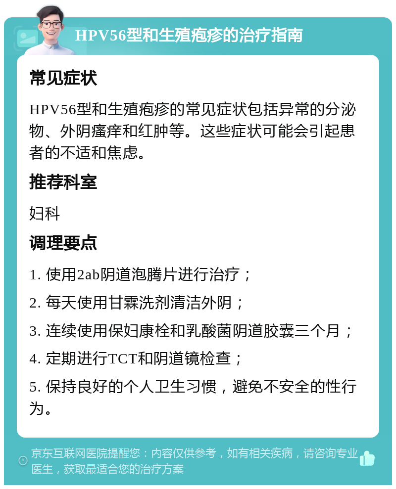 HPV56型和生殖疱疹的治疗指南 常见症状 HPV56型和生殖疱疹的常见症状包括异常的分泌物、外阴瘙痒和红肿等。这些症状可能会引起患者的不适和焦虑。 推荐科室 妇科 调理要点 1. 使用2ab阴道泡腾片进行治疗； 2. 每天使用甘霖洗剂清洁外阴； 3. 连续使用保妇康栓和乳酸菌阴道胶囊三个月； 4. 定期进行TCT和阴道镜检查； 5. 保持良好的个人卫生习惯，避免不安全的性行为。