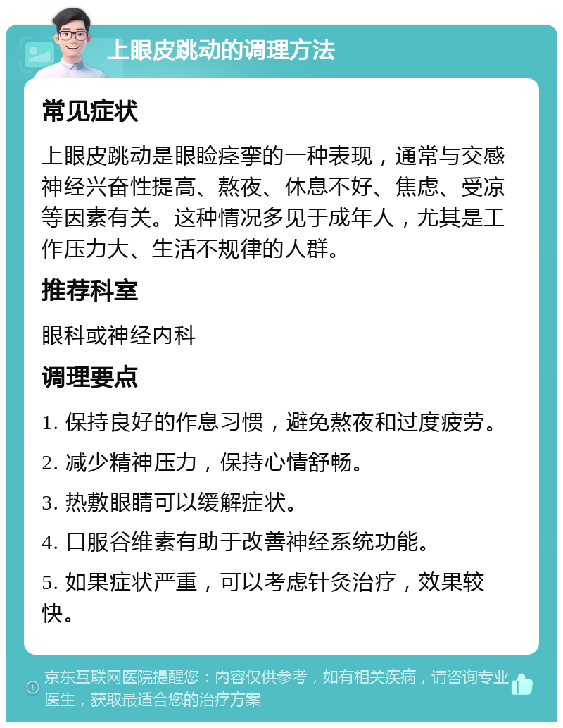 上眼皮跳动的调理方法 常见症状 上眼皮跳动是眼睑痉挛的一种表现，通常与交感神经兴奋性提高、熬夜、休息不好、焦虑、受凉等因素有关。这种情况多见于成年人，尤其是工作压力大、生活不规律的人群。 推荐科室 眼科或神经内科 调理要点 1. 保持良好的作息习惯，避免熬夜和过度疲劳。 2. 减少精神压力，保持心情舒畅。 3. 热敷眼睛可以缓解症状。 4. 口服谷维素有助于改善神经系统功能。 5. 如果症状严重，可以考虑针灸治疗，效果较快。