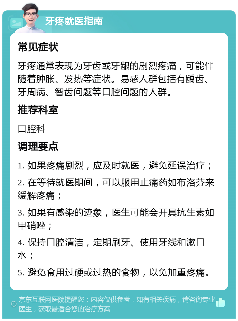 牙疼就医指南 常见症状 牙疼通常表现为牙齿或牙龈的剧烈疼痛，可能伴随着肿胀、发热等症状。易感人群包括有龋齿、牙周病、智齿问题等口腔问题的人群。 推荐科室 口腔科 调理要点 1. 如果疼痛剧烈，应及时就医，避免延误治疗； 2. 在等待就医期间，可以服用止痛药如布洛芬来缓解疼痛； 3. 如果有感染的迹象，医生可能会开具抗生素如甲硝唑； 4. 保持口腔清洁，定期刷牙、使用牙线和漱口水； 5. 避免食用过硬或过热的食物，以免加重疼痛。