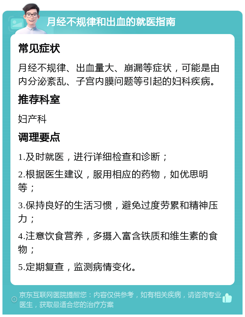 月经不规律和出血的就医指南 常见症状 月经不规律、出血量大、崩漏等症状，可能是由内分泌紊乱、子宫内膜问题等引起的妇科疾病。 推荐科室 妇产科 调理要点 1.及时就医，进行详细检查和诊断； 2.根据医生建议，服用相应的药物，如优思明等； 3.保持良好的生活习惯，避免过度劳累和精神压力； 4.注意饮食营养，多摄入富含铁质和维生素的食物； 5.定期复查，监测病情变化。