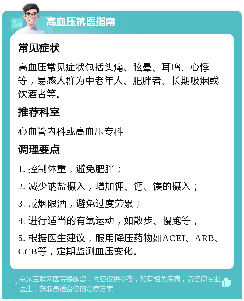 高血压就医指南 常见症状 高血压常见症状包括头痛、眩晕、耳鸣、心悸等，易感人群为中老年人、肥胖者、长期吸烟或饮酒者等。 推荐科室 心血管内科或高血压专科 调理要点 1. 控制体重，避免肥胖； 2. 减少钠盐摄入，增加钾、钙、镁的摄入； 3. 戒烟限酒，避免过度劳累； 4. 进行适当的有氧运动，如散步、慢跑等； 5. 根据医生建议，服用降压药物如ACEI、ARB、CCB等，定期监测血压变化。