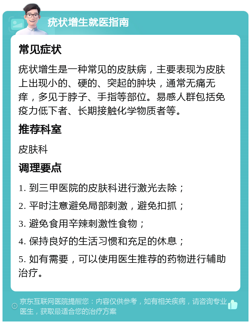 疣状增生就医指南 常见症状 疣状增生是一种常见的皮肤病，主要表现为皮肤上出现小的、硬的、突起的肿块，通常无痛无痒，多见于脖子、手指等部位。易感人群包括免疫力低下者、长期接触化学物质者等。 推荐科室 皮肤科 调理要点 1. 到三甲医院的皮肤科进行激光去除； 2. 平时注意避免局部刺激，避免扣抓； 3. 避免食用辛辣刺激性食物； 4. 保持良好的生活习惯和充足的休息； 5. 如有需要，可以使用医生推荐的药物进行辅助治疗。