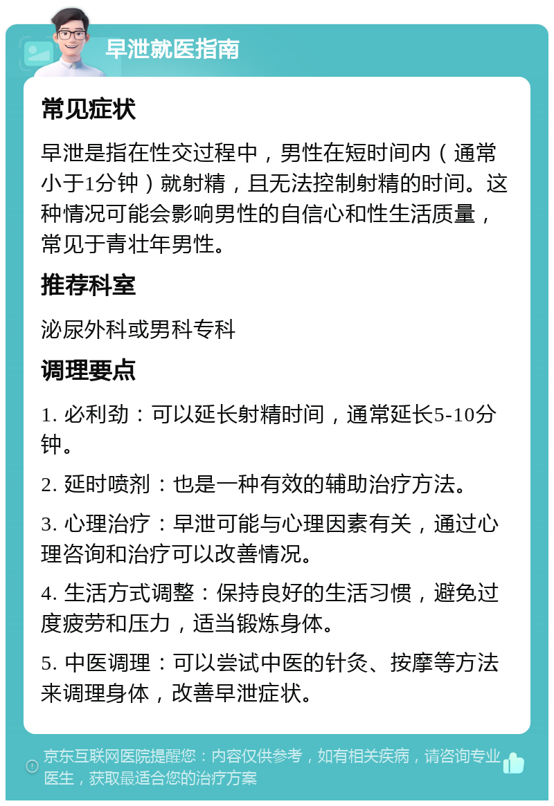 早泄就医指南 常见症状 早泄是指在性交过程中，男性在短时间内（通常小于1分钟）就射精，且无法控制射精的时间。这种情况可能会影响男性的自信心和性生活质量，常见于青壮年男性。 推荐科室 泌尿外科或男科专科 调理要点 1. 必利劲：可以延长射精时间，通常延长5-10分钟。 2. 延时喷剂：也是一种有效的辅助治疗方法。 3. 心理治疗：早泄可能与心理因素有关，通过心理咨询和治疗可以改善情况。 4. 生活方式调整：保持良好的生活习惯，避免过度疲劳和压力，适当锻炼身体。 5. 中医调理：可以尝试中医的针灸、按摩等方法来调理身体，改善早泄症状。