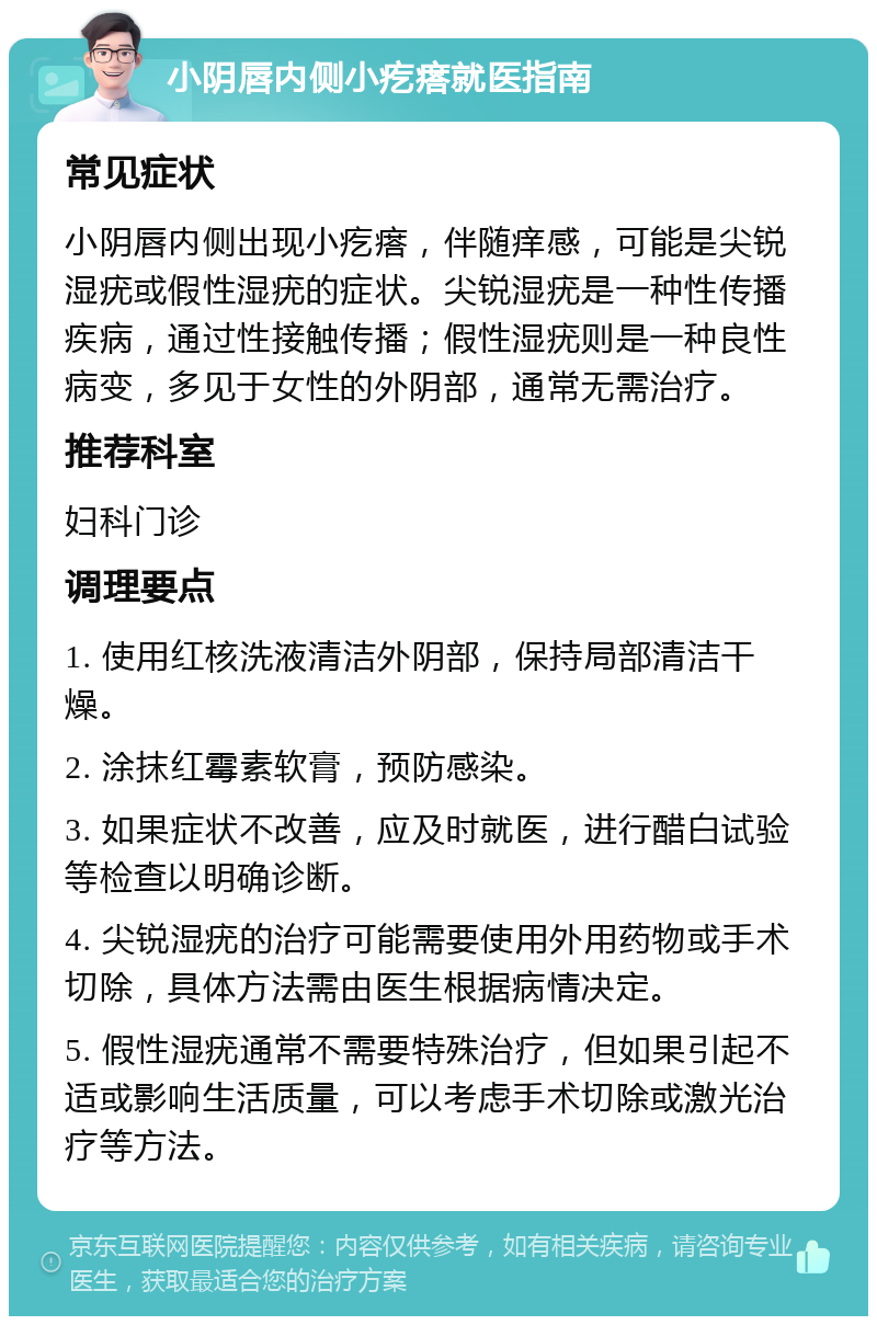 小阴唇内侧小疙瘩就医指南 常见症状 小阴唇内侧出现小疙瘩，伴随痒感，可能是尖锐湿疣或假性湿疣的症状。尖锐湿疣是一种性传播疾病，通过性接触传播；假性湿疣则是一种良性病变，多见于女性的外阴部，通常无需治疗。 推荐科室 妇科门诊 调理要点 1. 使用红核洗液清洁外阴部，保持局部清洁干燥。 2. 涂抹红霉素软膏，预防感染。 3. 如果症状不改善，应及时就医，进行醋白试验等检查以明确诊断。 4. 尖锐湿疣的治疗可能需要使用外用药物或手术切除，具体方法需由医生根据病情决定。 5. 假性湿疣通常不需要特殊治疗，但如果引起不适或影响生活质量，可以考虑手术切除或激光治疗等方法。