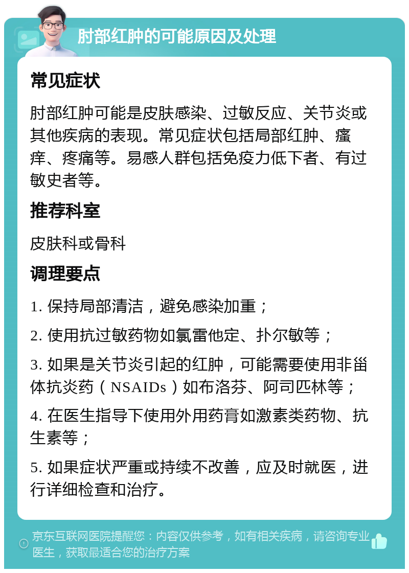 肘部红肿的可能原因及处理 常见症状 肘部红肿可能是皮肤感染、过敏反应、关节炎或其他疾病的表现。常见症状包括局部红肿、瘙痒、疼痛等。易感人群包括免疫力低下者、有过敏史者等。 推荐科室 皮肤科或骨科 调理要点 1. 保持局部清洁，避免感染加重； 2. 使用抗过敏药物如氯雷他定、扑尔敏等； 3. 如果是关节炎引起的红肿，可能需要使用非甾体抗炎药（NSAIDs）如布洛芬、阿司匹林等； 4. 在医生指导下使用外用药膏如激素类药物、抗生素等； 5. 如果症状严重或持续不改善，应及时就医，进行详细检查和治疗。