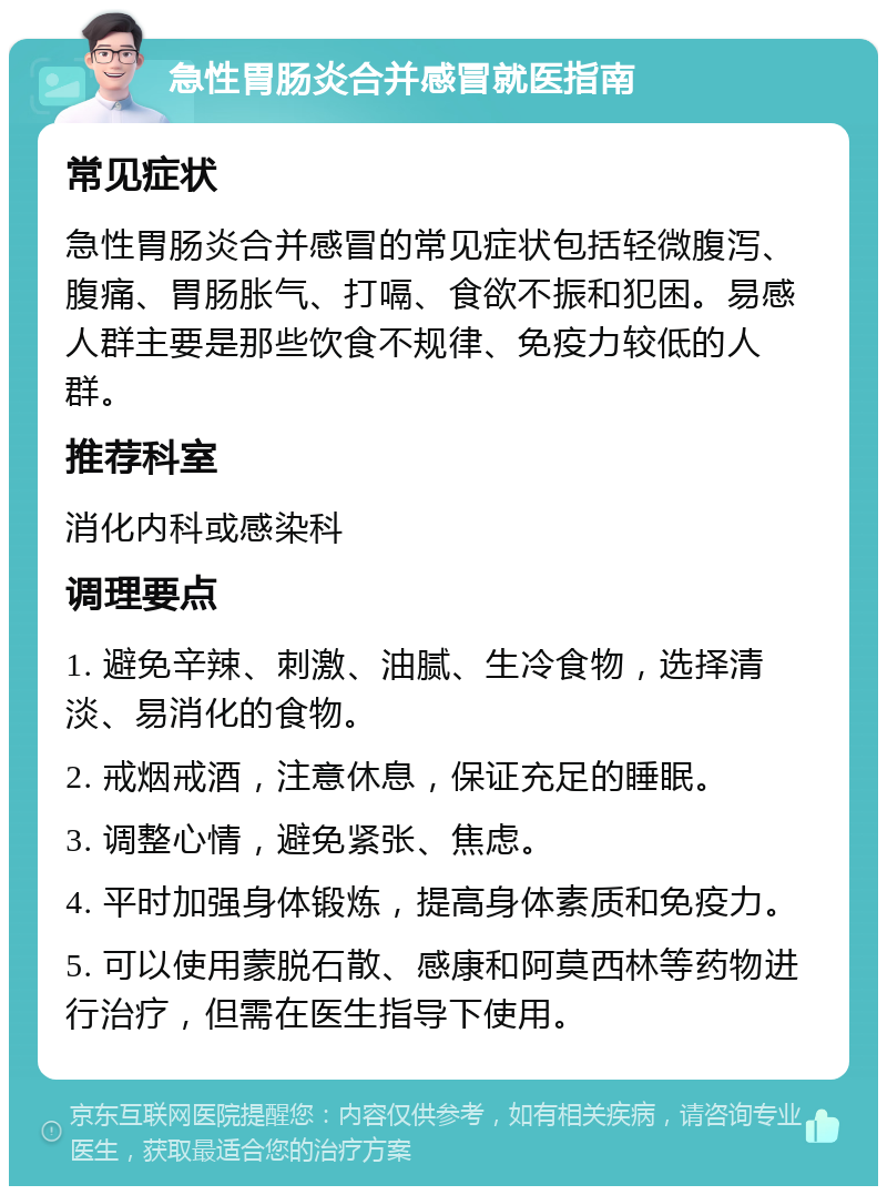 急性胃肠炎合并感冒就医指南 常见症状 急性胃肠炎合并感冒的常见症状包括轻微腹泻、腹痛、胃肠胀气、打嗝、食欲不振和犯困。易感人群主要是那些饮食不规律、免疫力较低的人群。 推荐科室 消化内科或感染科 调理要点 1. 避免辛辣、刺激、油腻、生冷食物，选择清淡、易消化的食物。 2. 戒烟戒酒，注意休息，保证充足的睡眠。 3. 调整心情，避免紧张、焦虑。 4. 平时加强身体锻炼，提高身体素质和免疫力。 5. 可以使用蒙脱石散、感康和阿莫西林等药物进行治疗，但需在医生指导下使用。