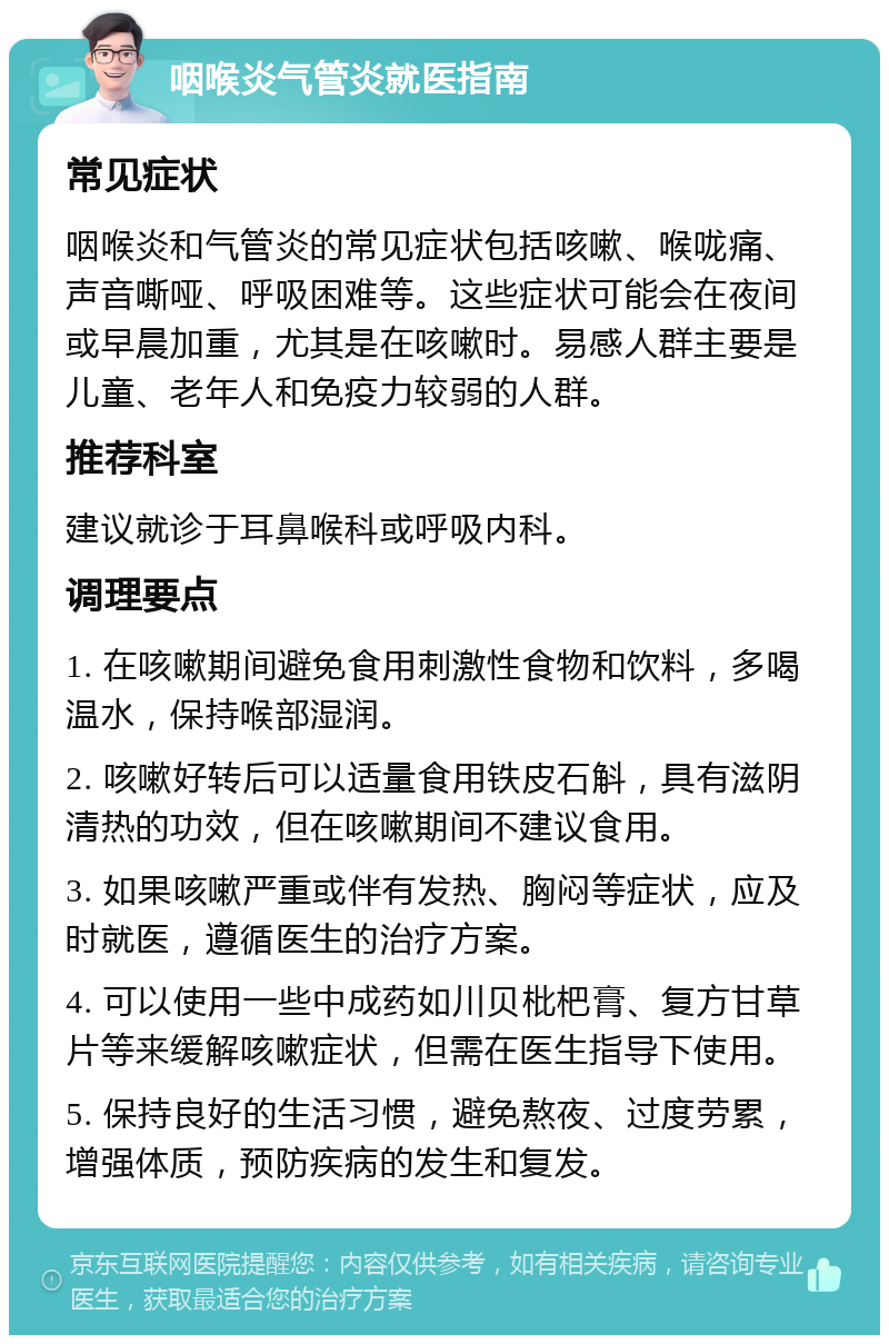 咽喉炎气管炎就医指南 常见症状 咽喉炎和气管炎的常见症状包括咳嗽、喉咙痛、声音嘶哑、呼吸困难等。这些症状可能会在夜间或早晨加重，尤其是在咳嗽时。易感人群主要是儿童、老年人和免疫力较弱的人群。 推荐科室 建议就诊于耳鼻喉科或呼吸内科。 调理要点 1. 在咳嗽期间避免食用刺激性食物和饮料，多喝温水，保持喉部湿润。 2. 咳嗽好转后可以适量食用铁皮石斛，具有滋阴清热的功效，但在咳嗽期间不建议食用。 3. 如果咳嗽严重或伴有发热、胸闷等症状，应及时就医，遵循医生的治疗方案。 4. 可以使用一些中成药如川贝枇杷膏、复方甘草片等来缓解咳嗽症状，但需在医生指导下使用。 5. 保持良好的生活习惯，避免熬夜、过度劳累，增强体质，预防疾病的发生和复发。