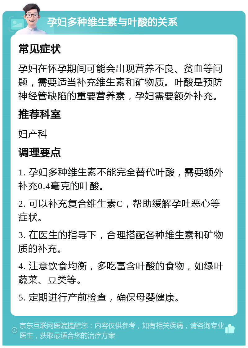 孕妇多种维生素与叶酸的关系 常见症状 孕妇在怀孕期间可能会出现营养不良、贫血等问题，需要适当补充维生素和矿物质。叶酸是预防神经管缺陷的重要营养素，孕妇需要额外补充。 推荐科室 妇产科 调理要点 1. 孕妇多种维生素不能完全替代叶酸，需要额外补充0.4毫克的叶酸。 2. 可以补充复合维生素C，帮助缓解孕吐恶心等症状。 3. 在医生的指导下，合理搭配各种维生素和矿物质的补充。 4. 注意饮食均衡，多吃富含叶酸的食物，如绿叶蔬菜、豆类等。 5. 定期进行产前检查，确保母婴健康。