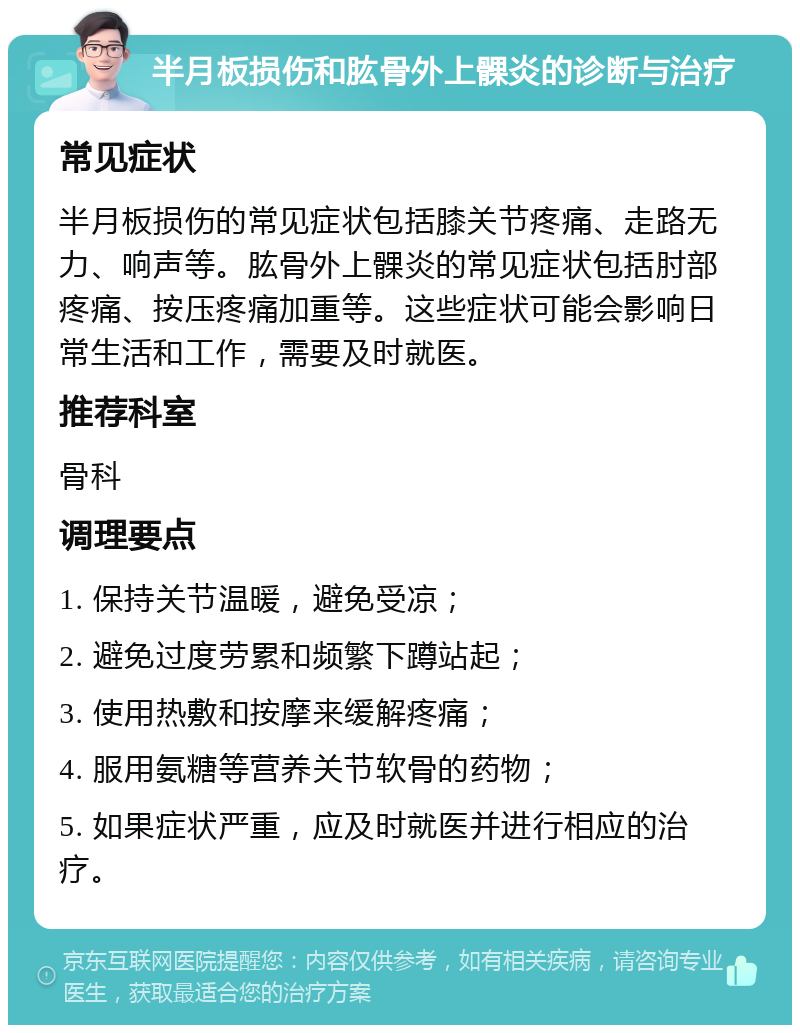 半月板损伤和肱骨外上髁炎的诊断与治疗 常见症状 半月板损伤的常见症状包括膝关节疼痛、走路无力、响声等。肱骨外上髁炎的常见症状包括肘部疼痛、按压疼痛加重等。这些症状可能会影响日常生活和工作，需要及时就医。 推荐科室 骨科 调理要点 1. 保持关节温暖，避免受凉； 2. 避免过度劳累和频繁下蹲站起； 3. 使用热敷和按摩来缓解疼痛； 4. 服用氨糖等营养关节软骨的药物； 5. 如果症状严重，应及时就医并进行相应的治疗。