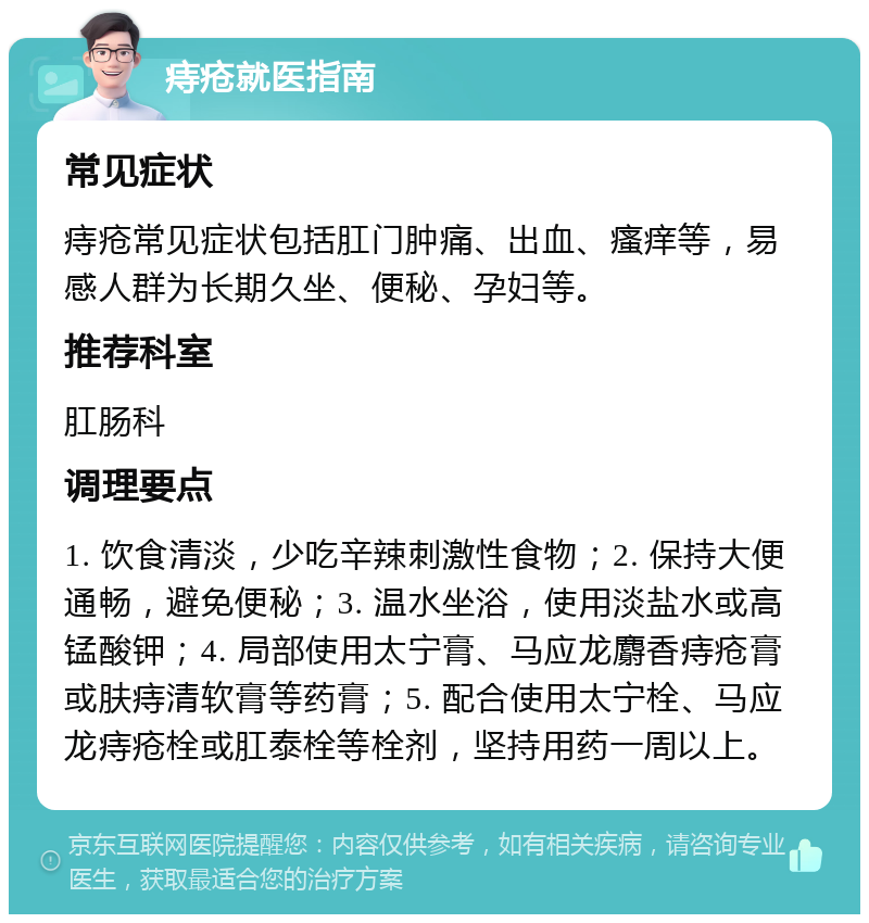 痔疮就医指南 常见症状 痔疮常见症状包括肛门肿痛、出血、瘙痒等，易感人群为长期久坐、便秘、孕妇等。 推荐科室 肛肠科 调理要点 1. 饮食清淡，少吃辛辣刺激性食物；2. 保持大便通畅，避免便秘；3. 温水坐浴，使用淡盐水或高锰酸钾；4. 局部使用太宁膏、马应龙麝香痔疮膏或肤痔清软膏等药膏；5. 配合使用太宁栓、马应龙痔疮栓或肛泰栓等栓剂，坚持用药一周以上。